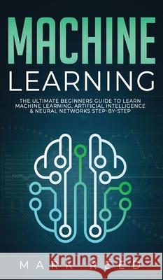 Machine Learning: The Ultimate Beginners Guide to Learn Machine Learning, Artificial Intelligence & Neural Networks Step-By-Step Mark Reed 9781647710965