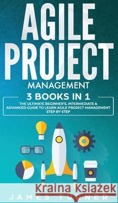 Agile Project Management: 3 Books in 1 - The Ultimate Beginner's, Intermediate & Advanced Guide to Learn Agile Project Management Step by Step James Turner 9781647710996