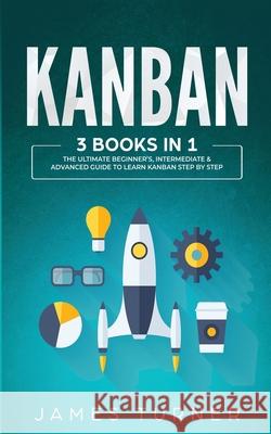 Kanban: 3 Books in 1 - The Ultimate Beginner's, Intermediate & Advanced Guide to Learn Kanban Step by Step James Turner 9781647711023
