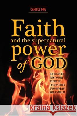 Faith and the Supernatural Power of God: How to Have the Faith that Will Release the Explosive Power of God into Every Area of Your Life Candice Moe 9781647734282 Trilogy Christian Publishing