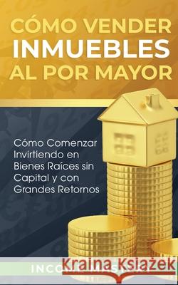 Cómo vender inmuebles al por mayor: Cómo Comenzar Invirtiendo en Bienes Raíces sin Capital y con Grandes Retornos Income Mastery 9781647770594 Aiditorial Books