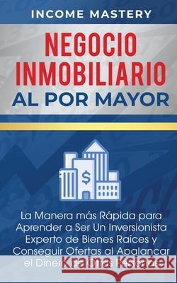 Negocio Inmobiliario al por Mayor: La manera más Rápida para Aprender a ser un Inversionista Experto de Bienes Raíces y Conseguir Ofertas al Apalancar Mastery, Income 9781647770600 Kazravan Enterprises LLC