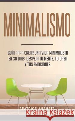 Minimalismo: Guía Para Crear Una Vida Minimalista en 30 Días, Despeja Tu Menta, Tu Casa Y Tus Emociones Beatrice Anahata 9781647770686