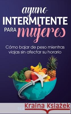 Ayuno Intermitente Para Mujeres: Cómo Bajar de Peso Mientras Viajas Sin Afectar Su Horario Beatrice Anahata 9781647770778 Aiditorial Books
