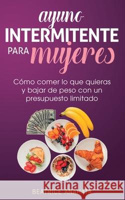 Ayuno Intermitente Para Mujeres: Cómo Comer Lo Que Quieras y Bajar de Peso Con Un Presupuesto Limitado Beatrice Anahata 9781647770785 Aiditorial Books