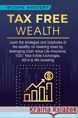 Tax Free Wealth: Learn the strategies and loopholes of the wealthy on lowering taxes by leveraging Cash Value Life Insurance, 1031 Real Estate Exchanges, 401k & IRA Investing Income Mastery 9781647772239 Aiditorial Books