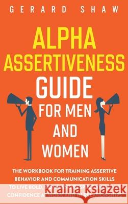Alpha Assertiveness Guide for Men and Women: The Workbook for Training Assertive Behavior and Communication Skills to Live Bold, Command Respect and Gain Confidence at Work and in Relationships Gerard Shaw 9781647800659