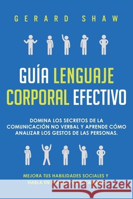Guía lenguaje corporal efectivo: Domina los secretos de la comunicación no verbal y aprende cómo analizar los gestos de las personas. Mejora tus habilidades sociales y habla en público con carisma Gerard Shaw 9781647800796 Communication Excellence