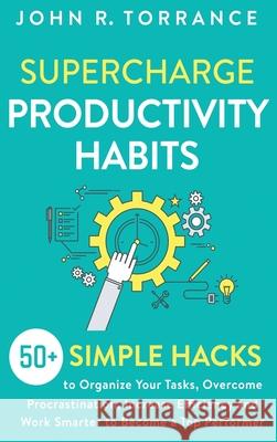 Supercharge Productivity Habits: 50+ Simple Hacks to Organize Your Tasks, Overcome Procrastination, Increase Efficiency and Work Smarter to Become a T John R. Torrance 9781647801342 High Performance Media