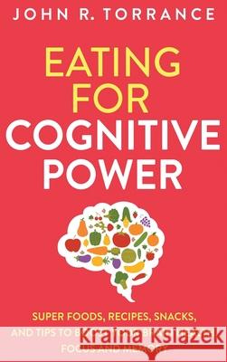 Eating for Cognitive Power: Super Foods, Recipes, Snacks, and Tips to Boost Your Brain Health, Focus and Memory John R. Torrance 9781647801366 High Performance Media