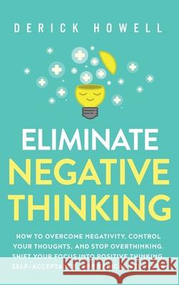 Eliminate Negative Thinking: How to Overcome Negativity, Control Your Thoughts, And Stop Overthinking. Shift Your Focus into Positive Thinking, Sel Derick Howell 9781647801441 Inner Growth Media