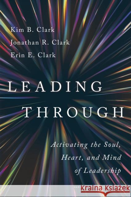 Leading Through: Activating the Soul, Heart, and Mind of Leadership Kim B. Clark Jonathan R. Clark Erin E. Clark 9781647827618 Harvard Business Review Press