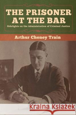 The Prisoner at the Bar: Sidelights on the Administration of Criminal Justice Arthur Cheney Train 9781647990176 Bibliotech Press