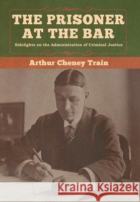 The Prisoner at the Bar: Sidelights on the Administration of Criminal Justice Arthur Cheney Train 9781647990183