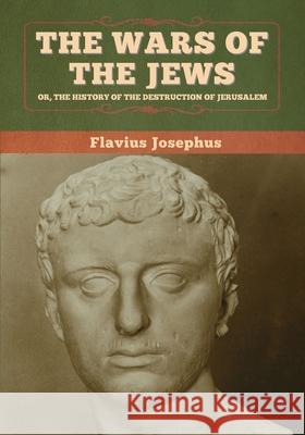 The Wars of the Jews; Or, The History of the Destruction of Jerusalem Flavius Josephus 9781647993702 Bibliotech Press