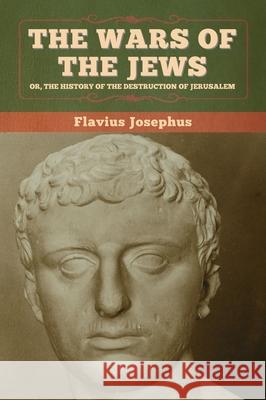 The Wars of the Jews; Or, The History of the Destruction of Jerusalem Flavius Josephus 9781647993719 Bibliotech Press