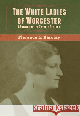 The White Ladies of Worcester: A Romance of the Twelfth Century Florence L. Barclay 9781647999728 Bibliotech Press