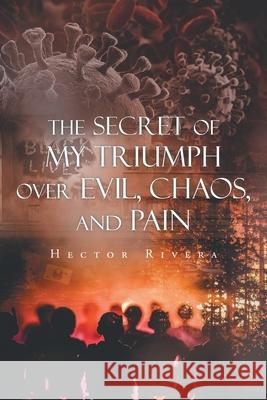 The Secret of My Triumph over Evil, Chaos, and Pain Hector Rivera 9781648018152 Newman Springs Publishing, Inc.