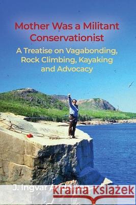 Mother Was a Militant Conservationist: A Treatise on Vagabonding, Rock Climbing, Kayaking and Advocacy J. Ingvar Anderson 9781648049767