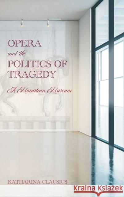 Opera and the Politics of Tragedy: A Mozartean Museum Katharina Clausius 9781648250491 Boydell & Brewer Ltd