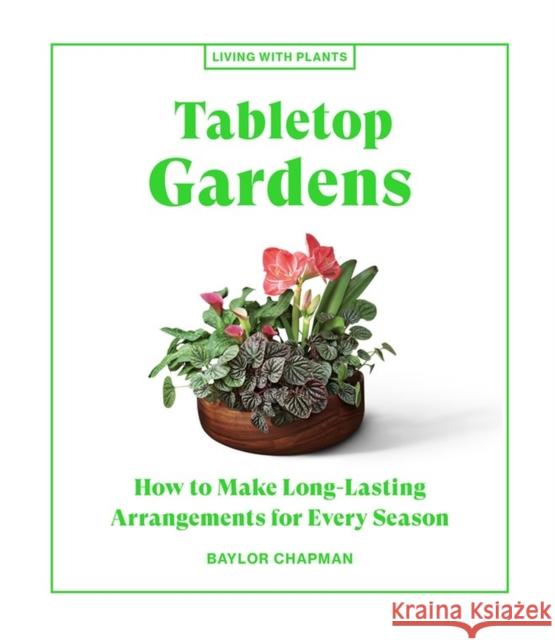 Tabletop Gardens: How to Make Long-Lasting Arrangements for Every Season Baylor Chapman 9781648290336 Workman Publishing