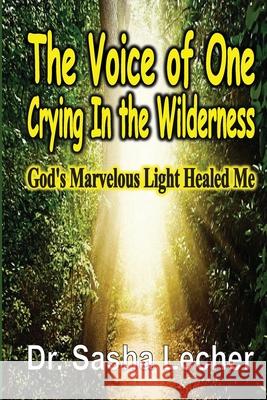 The Voice of One Crying In the Wilderness: God's Marvelous Light Healed Me Sasha Lecher 9781648304484