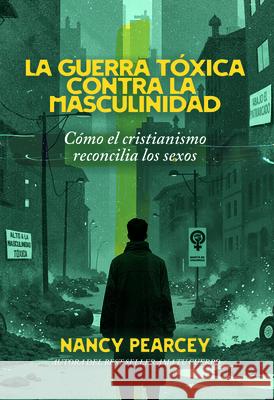 La Guerra T?xica Contra La Masculinidad: C?mo El Cristianismo Reconcilia Los Sexos Nancy Pearcey 9781648361210