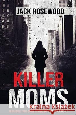 Killer Moms: 16 Bizarre True Crime Stories of Murderous Moms Jack Rosewood 9781648450631 Lak Publishing