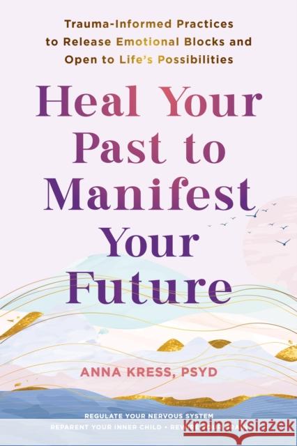 Heal Your Past to Manifest Your Future: Trauma-Informed Practices to Release Emotional Blocks and Open to Life's Possibilities Anna Kress 9781648483042 New Harbinger Publications