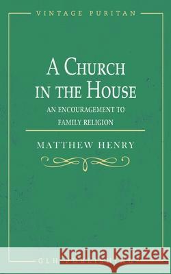 A Church in the House: An Encouragement to Family Religion Matthew Henry 9781648631047 Glh Publishing