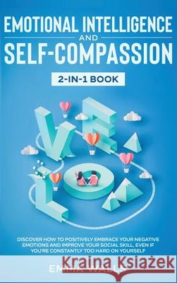Emotional Intelligence and Self-Compassion 2-in-1 Book: Discover How to Positively Embrace Your Negative Emotions and Improve Your Social Skill, Even Emma Walls 9781648660122 Native Publisher