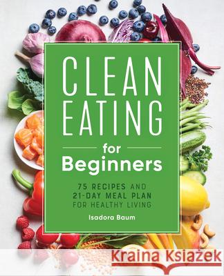 Clean Eating for Beginners: 75 Recipes and 21-Day Meal Plan for Healthy Living Isadora Baum 9781648764592 Rockridge Press
