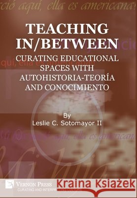 Teaching In/Between: Curating Educational Spaces with Autohistoria-Teoría and Conocimiento Leslie C. Sotomayor II 9781648891229 Vernon Press
