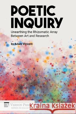 Poetic Inquiry: Unearthing the Rhizomatic Array Between Art and Research Adam Vincent 9781648895616 Vernon Press