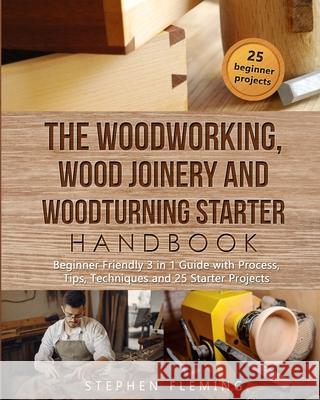 The Woodworking, Wood Joinery and Woodturning Starter Handbook: Beginner Friendly 3 in 1 Guide with Process, Tips Techniques and Starter Projects Stephen Fleming 9781649212450