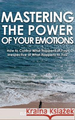 Mastering The Power of Your Emotions: How to Control What Happens In You Irrespective of What Happens To You Elisha O. Ogbonna 9781649340054 Rustik Haws LLC