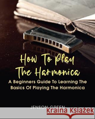 How To Play The Harmonica: A Beginners Guide To Learning The Basics Of Playing The Harmonica Jenson Green 9781649442864 Amy Newton