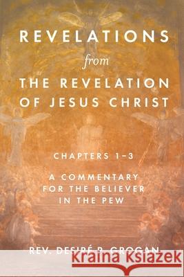 Revelations from the Revelation of Jesus Christ, Chapters 1-3: A Commentary for the Believer in the Pew REV Desiré P Grogan 9781649600134 Emerald House Group