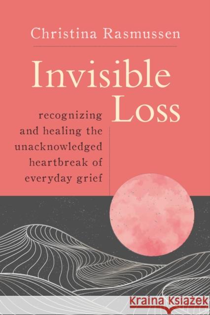 Invisible Loss: Recognizing and Healing the Unacknowledged Heartbreak of Everyday Grief Christina Rasmussen 9781649630070 Sounds True Inc