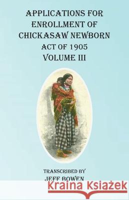 Applications For Enrollment of Chickasaw Newborn Act of 1905 Volume III Jeff Bowen 9781649680655
