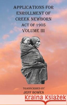 Applications For Enrollment of Creek Newborn Act of 1905 Volume III Jeff Bowen 9781649680822