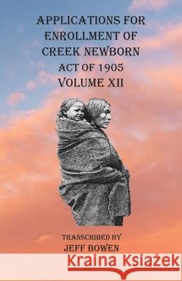 Applications For Enrollment of Creek Newborn Act of 1905 Volume XII Jeff Bowen 9781649680914