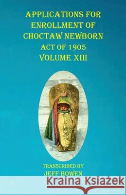 Applications For Enrollment of Choctaw Newborn Act of 1905 Volume XIII Jeff Bowen 9781649681065