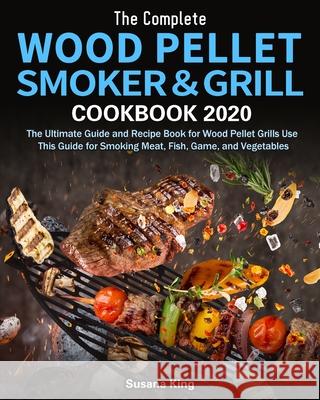 The Complete Wood Pellet Smoker and Grill Cookbook 2020: The Ultimate Guide and Recipe Book for Wood Pellet Grills Use This Guide for Smoking Meat, Fi King, Susana 9781649840806
