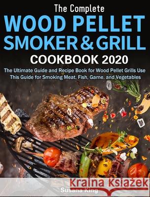 The Complete Wood Pellet Smoker and Grill Cookbook 2020: The Ultimate Guide and Recipe Book for Wood Pellet Grills Use This Guide for Smoking Meat, Fi Susana King 9781649840813