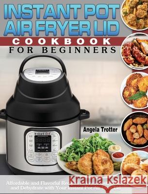 Instant Pot Air Fryer Lid Cookbook For Beginners: Affordable and Flavorful Recipes to Fry, Roast, Bakes and Dehydrate with Your Instant Pot Air fryer Angela Trotter 9781649841032