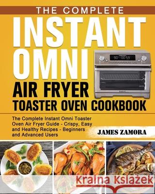The Complete Instant Omni Air Fryer Toaster Oven Cookbook: The Complete Instant Omni Toaster Oven Air Fryer Guide - Crispy, Easy and Healthy Recipes - Zamora, James 9781649841049 