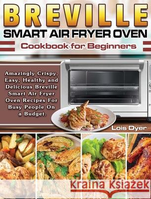 Breville Smart Air Fryer Oven Cookbook for Beginners: Amazingly Crispy, Easy, Healthy and Delicious Breville Smart Air Fryer Oven Recipes For Busy Peo Lois Dyer 9781649841070