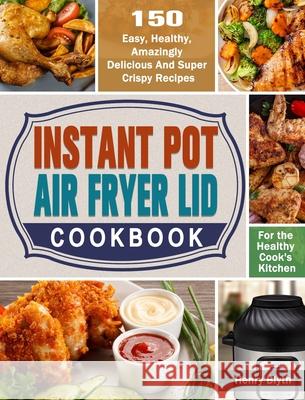 Instant Pot Air Fryer Lid Cookbook: 150 Easy, Healthy, Amazingly Delicious And Super Crispy Recipes for the Healthy Cook's Kitchen Henry Blyth 9781649842695 Henry Blyth