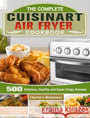 The Complete Cuisinart Air Fryer Cookbook: 500 Delicious, Healthy and Super Crispy Recipes For Your Cuisinart Air Fryer Charlotte Mealmaker 9781649842879 Charlotte Mealmaker